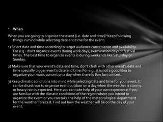 • When
When you are going to organize the event (i.e. date and time)? Keep following
  things in mind while selecting date and time for the event:
1) Select date and time according to target audience convenience and availability.
    For e.g.: don't organize events during work days, examination days or festival
    times. The best time to organize events is during weekends like Saturday or
    Sunday.
2) Make sure that your event's date and time, don't clash with other event's date and
   time specially bigger event's date and time. For e.g.: it is not a good idea to
   organize your music concert on a day when there is Bon Jovi concert.
3) Keep climatic conditions into mind while selecting date and time for your event. It
    can be disastrous to organize event outdoor on a day when the weather is stormy
    or heavy rain is expected. Here you can take help of your own experience if you
    are familiar with the climatic conditions of the region where you intend to
    organize the event or you can take the help of the meteorological department
    for the weather forecast. Find out how the weather will be on the day of your
    event.
 