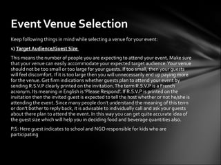 Event Venue Selection
Keep following things in mind while selecting a venue for your event:
1) Target Audience/Guest Size
This means the number of people you are expecting to attend your event. Make sure
that your venue can easily accommodate your expected target audience. Your venue
should not be too small or too large for your guests. If too small, then your guests
will feel discomfort. If it is too large then you will unnecessarily end up paying more
for the venue. Get firm indications whether guests plan to attend your event by
sending R.S.V.P clearly printed on the invitation. The term R.S.V.P is a French
acronym. Its meaning in English is 'Please Respond'. If R.S.V.P is printed on the
invitation then the invited guest is expected to tell the host whether or not he/she is
attending the event. Since many people don't understand the meaning of this term
or don't bother to reply back, it is advisable to individually call and ask your guests
about there plan to attend the event. In this way you can get quite accurate idea of
the guest size which will help you in deciding food and beverage quantities also.
P.S: Here guest indicates to school and NGO responsible for kids who are
participating
 