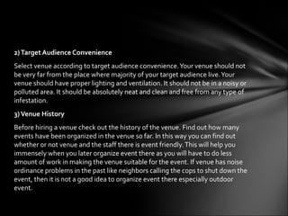 2) Target Audience Convenience
Select venue according to target audience convenience. Your venue should not
be very far from the place where majority of your target audience live. Your
venue should have proper lighting and ventilation. It should not be in a noisy or
polluted area. It should be absolutely neat and clean and free from any type of
infestation.
3) Venue History
Before hiring a venue check out the history of the venue. Find out how many
events have been organized in the venue so far. In this way you can find out
whether or not venue and the staff there is event friendly. This will help you
immensely when you later organize event there as you will have to do less
amount of work in making the venue suitable for the event. If venue has noise
ordinance problems in the past like neighbors calling the cops to shut down the
event, then it is not a good idea to organize event there especially outdoor
event.
 