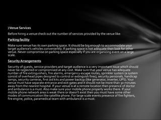 ) Venue Services
Before hiring a venue check out the number of services provided by the venue like:
Parking facility
Make sure venue has its own parking space. It should be big enough to accommodate your
target audience's vehicles conveniently. If parking space is not adequate then look for other
venue. Never compromise on parking space especially if you are organizing event on a large
scale.
Security Arrangements
Security of guests, service providers and target audience is a very important issue which should
never be neglected or compromised at any cost. Make sure that your venue has adequate
number of fire extinguishers, fire alarms, emergency escape routes, sprinkler system (a system
consist of overhead pipes designed to control or extinguish fires), security personals, handicap
ramps, security cameras, first aid kits and power backup (like generator, inverter, UPS). Your
venue must have separate entrance and exit gates and it should not be more than 30 minutes
away from the nearest hospital. If your venue is at a remote location then presence of doctor
and ambulance is a must. Also make sure your mobile phone properly works there. If your
mobile phone network area is weak there or doesn't exist then you must have some other
modes of communication like satellite phone. For large scale events presence of fire fighters,
fire engine, police, paramedical team with ambulance is a must.
 