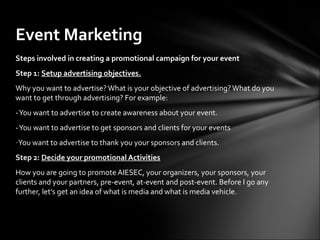 Event Marketing
Steps involved in creating a promotional campaign for your event
Step 1: Setup advertising objectives.
Why you want to advertise? What is your objective of advertising? What do you
want to get through advertising? For example:
- You want to advertise to create awareness about your event.
- You want to advertise to get sponsors and clients for your events
-You want to advertise to thank you your sponsors and clients.
Step 2: Decide your promotional Activities
How you are going to promote AIESEC, your organizers, your sponsors, your
clients and your partners, pre-event, at-event and post-event. Before I go any
further, let's get an idea of what is media and what is media vehicle.
 