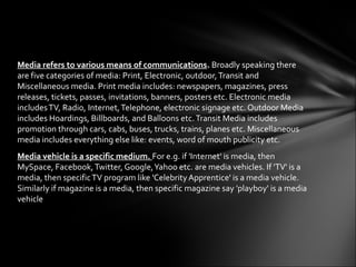 Media refers to various means of communications. Broadly speaking there
are five categories of media: Print, Electronic, outdoor, Transit and
Miscellaneous media. Print media includes: newspapers, magazines, press
releases, tickets, passes, invitations, banners, posters etc. Electronic media
includes TV, Radio, Internet, Telephone, electronic signage etc. Outdoor Media
includes Hoardings, Billboards, and Balloons etc. Transit Media includes
promotion through cars, cabs, buses, trucks, trains, planes etc. Miscellaneous
media includes everything else like: events, word of mouth publicity etc.
Media vehicle is a specific medium. For e.g. if 'Internet' is media, then
MySpace, Facebook, Twitter, Google, Yahoo etc. are media vehicles. If 'TV' is a
media, then specific TV program like 'Celebrity Apprentice' is a media vehicle.
Similarly if magazine is a media, then specific magazine say 'playboy' is a media
vehicle
 