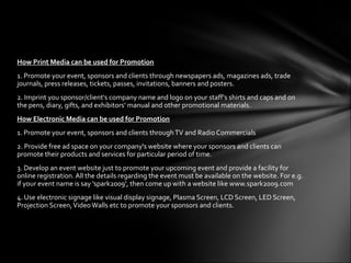 How Print Media can be used for Promotion
1. Promote your event, sponsors and clients through newspapers ads, magazines ads, trade
journals, press releases, tickets, passes, invitations, banners and posters.
2. Imprint you sponsor/client's company name and logo on your staff's shirts and caps and on
the pens, diary, gifts, and exhibitors‘ manual and other promotional materials.
How Electronic Media can be used for Promotion
1. Promote your event, sponsors and clients through TV and Radio Commercials
2. Provide free ad space on your company's website where your sponsors and clients can
promote their products and services for particular period of time.
3. Develop an event website just to promote your upcoming event and provide a facility for
online registration. All the details regarding the event must be available on the website. For e.g.
if your event name is say 'spark2009', then come up with a website like www.spark2009.com
4. Use electronic signage like visual display signage, Plasma Screen, LCD Screen, LED Screen,
Projection Screen, Video Walls etc to promote your sponsors and clients.
 