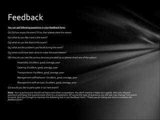 Feedback
You can ask following questions in your feedback form:

Q1) Did you enjoy the event? If no, then please state the reason.

Q2) what do you like most in the event?

Q3) what do you like least in the event?

Q4) what are the problems you faced during the event?

Q5) what could have been done to make this event better?

Q6) How do you rate the various services provided by us (please check one of the option)

         Hospitality: Excellent, good, average, poor

         Catering: Excellent, good, average, poor

         Transportation: Excellent, good, average, poor

         Management staff behavior: Excellent, good, average, poor

         Management staff services: Excellent, good, average, poor:

Q7) would you like to participate in our next event?

Note: Your questionnaire should not have more than 10 questions. You don't want to irritate your guests. Ask only relevant
questions and keep the questionnaire short to 5-6 questions. Of course the type of questions you will ask may change from event
to event. And don't forget to mention the following line in you feedback form: "Thank you for taking the time to complete this
feedback form".
 