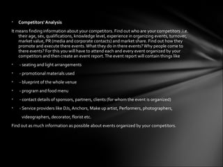 •   Competitors' Analysis
It means finding information about your competitors. Find out who are your competitors .i.e.
    their age, sex, qualifications, knowledge level, experience in organizing events, turnover,
    market value, PR (media and corporate contacts) and market share. Find out how they
    promote and execute there events. What they do in there events? Why people come to
    there events? For this you will have to attend each and every event organized by your
    competitors and then create an event report. The event report will contain things like
•   - seating and light arrangements
•   - promotional materials used
•   - blueprint of the whole venue
•   - program and food menu
•   - contact details of sponsors, partners, clients (for whom the event is organized)
•   - Service providers like DJs, Anchors, Make up artist, Performers, photographers,
     videographers, decorator, florist etc.
Find out as much information as possible about events organized by your competitors.
 