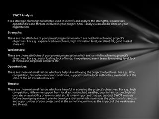 •   SWOT Analysis
It is a strategic planning tool which is used to identify and analyze the strengths, weaknesses,
      opportunities and threats involved in your project. SWOT analysis can also be done on your
      organization.
Strengths:
These are the attributes of your project/organization which are helpful in achieving project's
   objectives. For e.g.: experienced event team, high motivation level, excellent PR, good market
   share etc.
Weaknesses:
These are those attributes of your project/organization which are harmful in achieving project's
   objectives. For e.g.: social loafing, lack of funds, inexperienced event team, low energy level, lack
   of media and corporate contacts etc.
Opportunities:
These are those external factors which are helpful in achieving the project's objectives. For e.g.: little
   competition, favorable economic conditions, support from the local authorities, availability of the
   state of the art infrastructure etc.
Threats:
These are those external factors which are harmful in achieving the project's objectives. For e.g.: high
   competition, little or no support from local authorities, bad weather, poor infrastructure, high lab
   our rate, unavailability of raw material etc. It is very important that you conduct SWOT analysis
   before developing an event plan to develop a strategy which maximizes the potential of strengths
   and opportunities of your project and at the same time, minimizes the impact of the weaknesses
   and threats.
 
