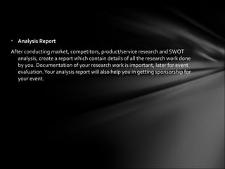 • Analysis Report
After conducting market, competitors, product/service research and SWOT
   analysis, create a report which contain details of all the research work done
   by you. Documentation of your research work is important, later for event
   evaluation. Your analysis report will also help you in getting sponsorship for
   your event.
 