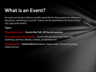 What is an Event?
An event can be described as a public assembly for the purpose of celebration,
education, marketing or reunion. Events can be classified on the basis of their
size, type and context.
Types:-
•Corporate Events – Events like Y2B, HR Summit and etc.
•Education and career events – Events like education and career fair,
workshop, seminar, debate, contest, competition etc.
•Social Events – Events like balkalakaar, Impact week, Discovering hope,
Udaan and etc.
 