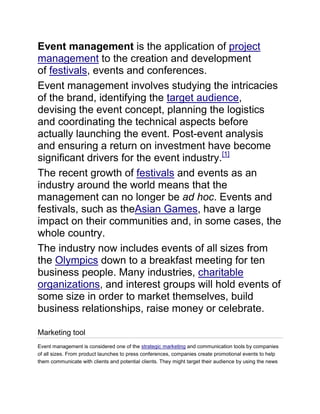 Event management is the application of project
management to the creation and development
of festivals, events and conferences.
Event management involves studying the intricacies
of the brand, identifying the target audience,
devising the event concept, planning the logistics
and coordinating the technical aspects before
actually launching the event. Post-event analysis
and ensuring a return on investment have become
significant drivers for the event industry.[1]
The recent growth of festivals and events as an
industry around the world means that the
management can no longer be ad hoc. Events and
festivals, such as theAsian Games, have a large
impact on their communities and, in some cases, the
whole country.
The industry now includes events of all sizes from
the Olympics down to a breakfast meeting for ten
business people. Many industries, charitable
organizations, and interest groups will hold events of
some size in order to market themselves, build
business relationships, raise money or celebrate.
Marketing tool
Event management is considered one of the strategic marketing and communication tools by companies
of all sizes. From product launches to press conferences, companies create promotional events to help
them communicate with clients and potential clients. They might target their audience by using the news

 