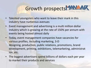 Growth prospects
• Talented youngsters who want to leave their mark in this
  industry have numerous avenues
• Event management and advertising is a multi million dollar
  industry which is growing at the rate of 150% per annum with
  events being hosted almost daily
• Today, event management companies have vacancies for
  various profiles, including marketing, 3-D
  designing, production, public relations, promotions, brand
  development, printing, exhibitions, telemarketing, administrat
  ion, etc.
• The biggest advertisers spend billions of dollars each per year
  to market their products and services
 