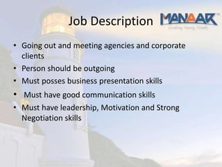 Job Description
• Going out and meeting agencies and corporate
  clients
• Person should be outgoing
• Must posses business presentation skills
• Must have good communication skills
• Must have leadership, Motivation and Strong
  Negotiation skills
 