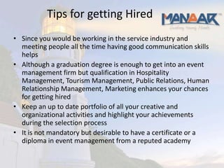 Tips for getting Hired
• Since you would be working in the service industry and
  meeting people all the time having good communication skills
  helps
• Although a graduation degree is enough to get into an event
  management firm but qualification in Hospitality
  Management, Tourism Management, Public Relations, Human
  Relationship Management, Marketing enhances your chances
  for getting hired
• Keep an up to date portfolio of all your creative and
  organizational activities and highlight your achievements
  during the selection process
• It is not mandatory but desirable to have a certificate or a
  diploma in event management from a reputed academy
 