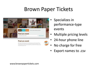 Brown Paper Tickets
• Specializes in
performance-type
events
• Multiple pricing levels
• 24-hour phone line
• No charge for free
• Export names to .csv

www.brownpapertickets.com

 