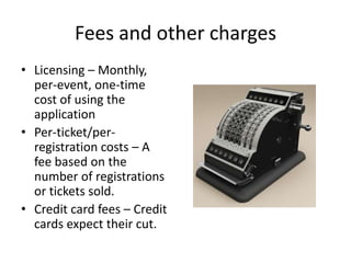 Fees and other charges
• Licensing – Monthly,
per-event, one-time
cost of using the
application
• Per-ticket/perregistration costs – A
fee based on the
number of registrations
or tickets sold.
• Credit card fees – Credit
cards expect their cut.

 