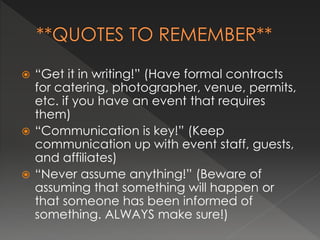  “Get it in writing!” (Have formal contracts 
for catering, photographer, venue, permits, 
etc. if you have an event that requires 
them) 
 “Communication is key!” (Keep 
communication up with event staff, guests, 
and affiliates) 
 “Never assume anything!” (Beware of 
assuming that something will happen or 
that someone has been informed of 
something. ALWAYS make sure!) 
 