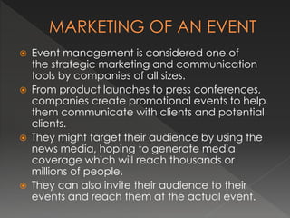  Event management is considered one of 
the strategic marketing and communication 
tools by companies of all sizes. 
 From product launches to press conferences, 
companies create promotional events to help 
them communicate with clients and potential 
clients. 
 They might target their audience by using the 
news media, hoping to generate media 
coverage which will reach thousands or 
millions of people. 
 They can also invite their audience to their 
events and reach them at the actual event. 
 