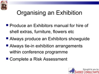 Organising an Exhibition
 Produce an Exhibitors manual for hire of
shell extras, furniture, flowers etc
 Always produce an Exhibitors showguide
 Always tie-in exhibition arrangements
within conference programme
 Complete a Risk Assessment
 