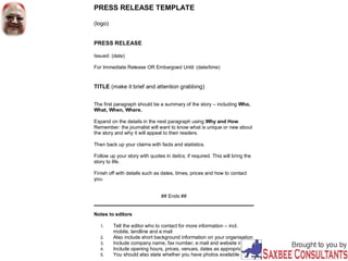 PRESS RELEASE TEMPLATE
(logo)
PRESS RELEASE
Issued: (date)
For Immediate Release OR Embargoed Until: (date/time)
TITLE (make it brief and attention grabbing)
The first paragraph should be a summary of the story – including Who,
What, When, Where.
Expand on the details in the next paragraph using Why and How.
Remember: the journalist will want to know what is unique or new about
the story and why it will appeal to their readers.
Then back up your claims with facts and statistics.
Follow up your story with quotes in italics, if required. This will bring the
story to life.
Finish off with details such as dates, times, prices and how to contact
you.
## Ends ##
Notes to editors
1. Tell the editor who to contact for more information – incl.
mobile, landline and e:mail
2. Also include short background information on your organisation
3. Include company name, fax number, e:mail and website info
4. Include opening hours, prices, venues, dates as appropriate
5. You should also state whether you have photos available
 