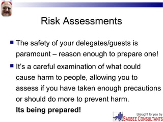 Risk Assessments
 The safety of your delegates/guests is
paramount – reason enough to prepare one!
 It’s a careful examination of what could
cause harm to people, allowing you to
assess if you have taken enough precautions
or should do more to prevent harm.
Its being prepared!
 