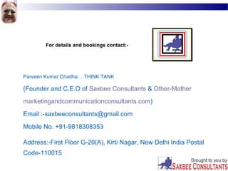 For details and bookings contact:-
Parveen Kumar Chadha… THINK TANK
(Founder and C.E.O of Saxbee Consultants & Other-Mother
marketingandcommunicationconsultants.com)
Email :-saxbeeconsultants@gmail.com
Mobile No. +91-9818308353
Address:-First Floor G-20(A), Kirti Nagar, New Delhi India Postal
Code-110015
 