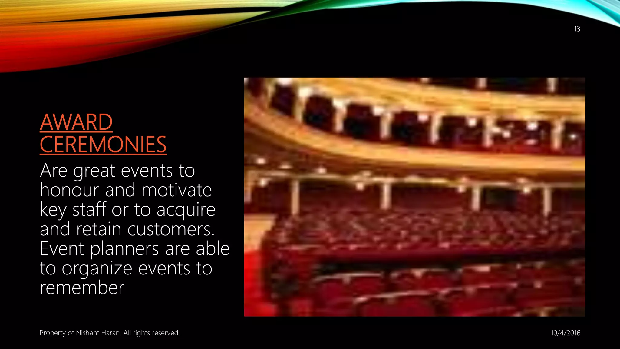 AWARD
CEREMONIES
Are great events to
honour and motivate
key staff or to acquire
and retain customers.
Event planners are able
to organize events to
remember
10/4/2016Property of Nishant Haran. All rights reserved.
13
 