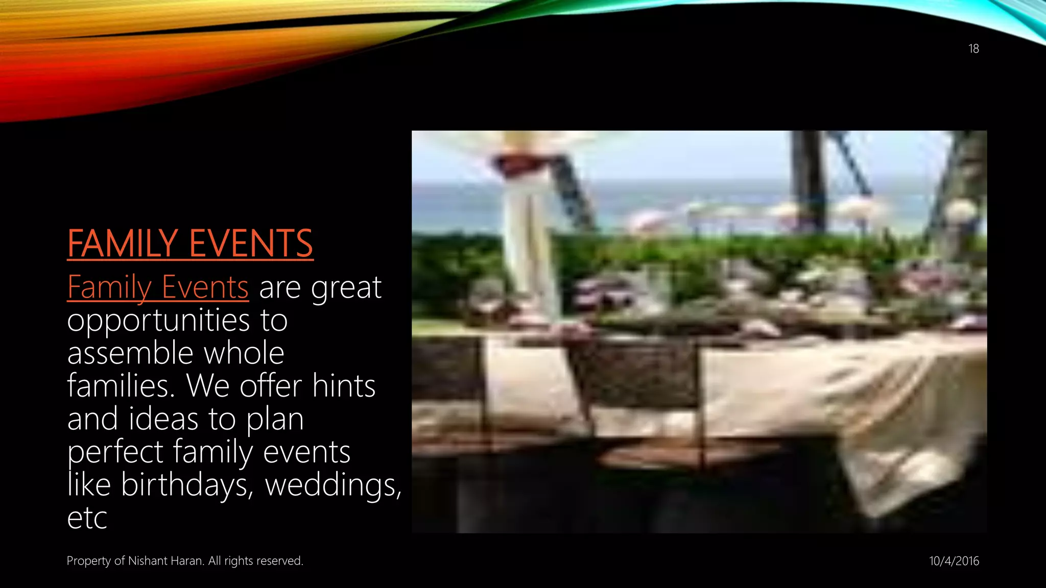 FAMILY EVENTS
Family Events are great
opportunities to
assemble whole
families. We offer hints
and ideas to plan
perfect family events
like birthdays, weddings,
etc
10/4/2016Property of Nishant Haran. All rights reserved.
18
 