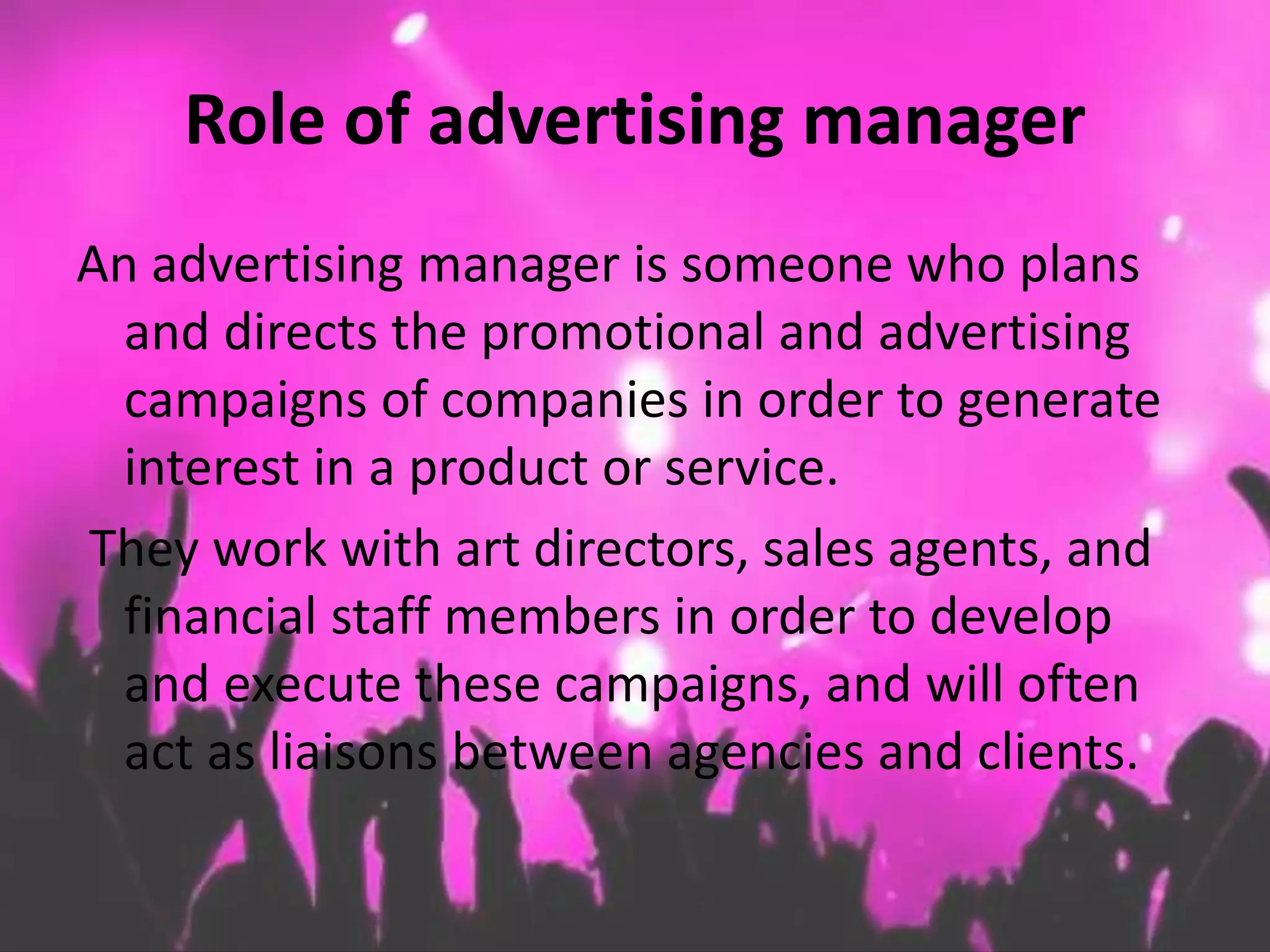 Role of advertising manager
An advertising manager is someone who plans
and directs the promotional and advertising
campaigns of companies in order to generate
interest in a product or service.
They work with art directors, sales agents, and
financial staff members in order to develop
and execute these campaigns, and will often
act as liaisons between agencies and clients.
 
