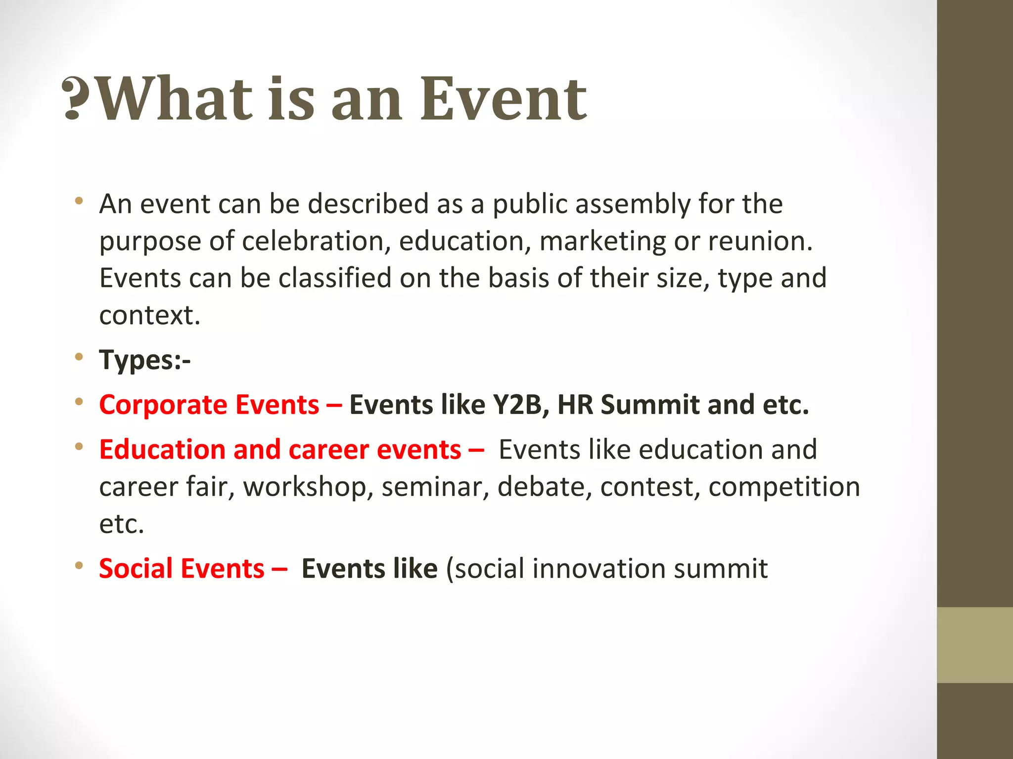 What is an Event?
• An event can be described as a public assembly for the
purpose of celebration, education, marketing or reunion.
Events can be classified on the basis of their size, type and
context.
• Types:-
• Corporate Events – Events like Y2B, HR Summit and etc.
• Education and career events – Events like education and
career fair, workshop, seminar, debate, contest, competition
etc.
• Social Events – Events like (social innovation summit
 