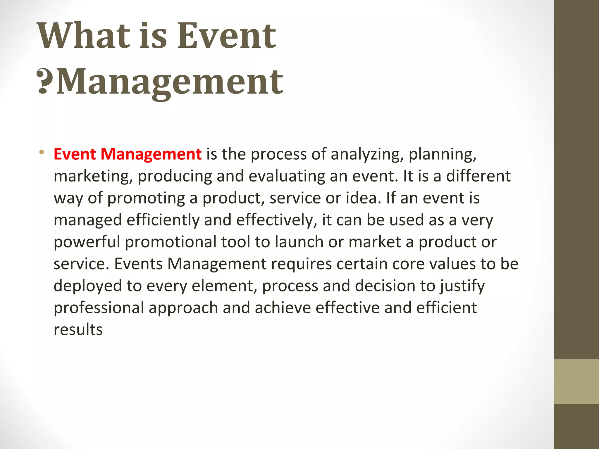 What is Event
Management?
• Event Management is the process of analyzing, planning,
marketing, producing and evaluating an event. It is a different
way of promoting a product, service or idea. If an event is
managed efficiently and effectively, it can be used as a very
powerful promotional tool to launch or market a product or
service. Events Management requires certain core values to be
deployed to every element, process and decision to justify
professional approach and achieve effective and efficient
results
 