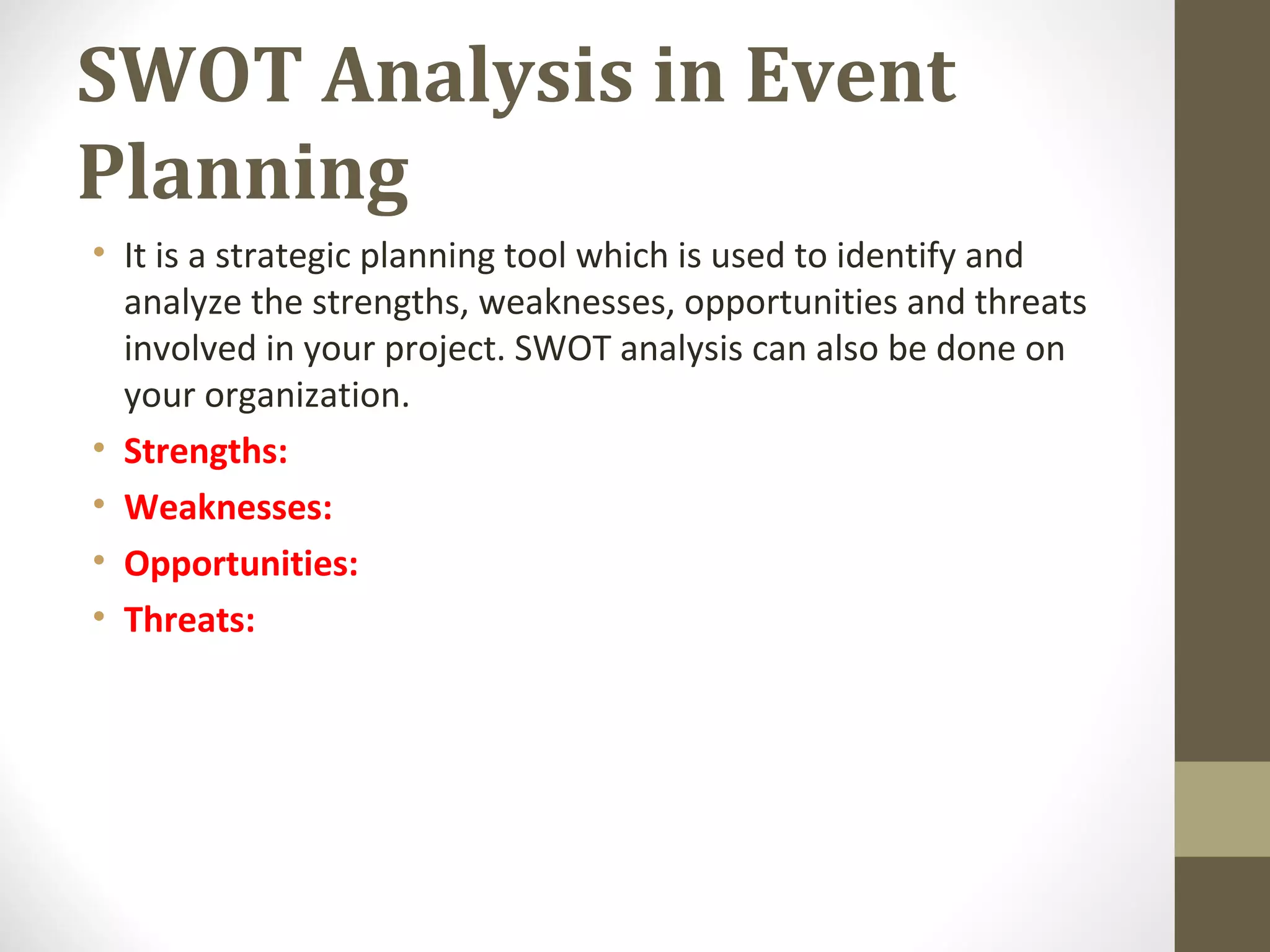 SWOT Analysis in Event
Planning
• It is a strategic planning tool which is used to identify and
analyze the strengths, weaknesses, opportunities and threats
involved in your project. SWOT analysis can also be done on
your organization.
• Strengths:
• Weaknesses:
• Opportunities:
• Threats:
 