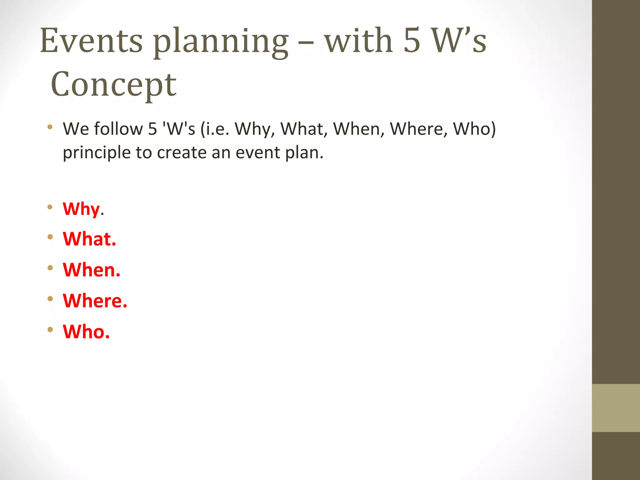 Events planning – with 5 W’s
Concept
• We follow 5 'W's (i.e. Why, What, When, Where, Who)
principle to create an event plan.
• Why.
• What.
• When.
• Where.
• Who.
 