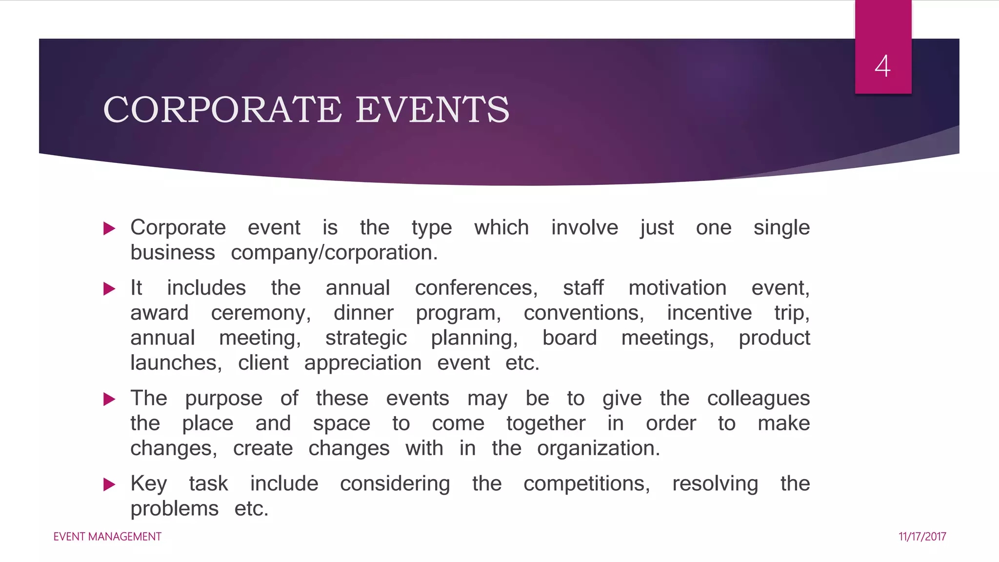 CORPORATE EVENTS
 Corporate event is the type which involve just one single
business company/corporation.
 It includes the annual conferences, staff motivation event,
award ceremony, dinner program, conventions, incentive trip,
annual meeting, strategic planning, board meetings, product
launches, client appreciation event etc.
 The purpose of these events may be to give the colleagues
the place and space to come together in order to make
changes, create changes with in the organization.
 Key task include considering the competitions, resolving the
problems etc.
11/17/2017EVENT MANAGEMENT
4
 