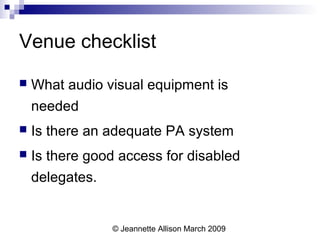 © Jeannette Allison March 2009
Venue checklist
 What audio visual equipment is
needed
 Is there an adequate PA system
 Is there good access for disabled
delegates.
 