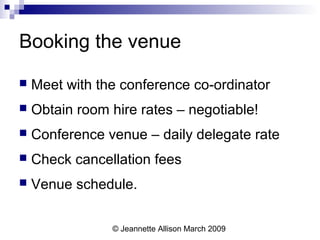 © Jeannette Allison March 2009
Booking the venue
 Meet with the conference co-ordinator
 Obtain room hire rates – negotiable!
 Conference venue – daily delegate rate
 Check cancellation fees
 Venue schedule.
 