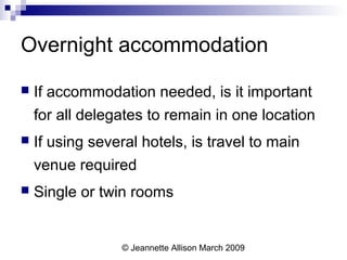 © Jeannette Allison March 2009
Overnight accommodation
 If accommodation needed, is it important
for all delegates to remain in one location
 If using several hotels, is travel to main
venue required
 Single or twin rooms
 