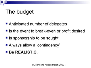 © Jeannette Allison March 2009
The budget
 Anticipated number of delegates
 Is the event to break-even or profit desired
 Is sponsorship to be sought
 Always allow a ‘contingency’
 Be REALISTIC.
 