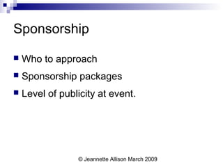 © Jeannette Allison March 2009
Sponsorship
 Who to approach
 Sponsorship packages
 Level of publicity at event.
 
