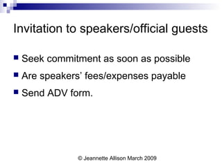 © Jeannette Allison March 2009
Invitation to speakers/official guests
 Seek commitment as soon as possible
 Are speakers’ fees/expenses payable
 Send ADV form.
 