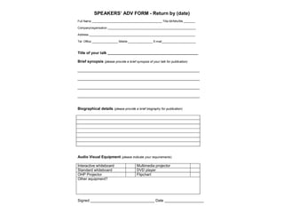SPEAKERS’ ADV FORM - Return by (date)
Full Name ___________________________________________ Title Mr/Mrs/Ms _______
Company/organisation ______________________________________________________
Address _________________________________________________________________
Tel: Office ________________ Mobile _______________ E:mail_____________________
Title of your talk ___________________________________________________
Brief synopsis (please provide a brief synopsis of your talk for publication)
___________________________________________________________
___________________________________________________________
___________________________________________________________
___________________________________________________________
Biographical details (please provide a brief biography for publication)
Audio Visual Equipment (please indicate your requirements)
Interactive whiteboard Multimedia projector
Standard whiteboard DVD player
OHP Projector Flipchart
Other equipment?
Signed _______________________________ Date ___________________
 