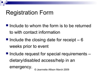 © Jeannette Allison March 2009
Registration Form
 Include to whom the form is to be returned
to with contact information
 Include the closing date for receipt – 6
weeks prior to event
 Include request for special requirements –
dietary/disabled access/help in an
emergency.
 