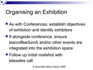 © Jeannette Allison March 2009
Organising an Exhibition
 As with Conferences, establish objectives
of exhibition and identify exhibitors
 If alongside conference, ensure
tea/coffee/lunch and/or other events are
integrated into the exhibition space
 Follow up initial mailshot with
telesales call
 