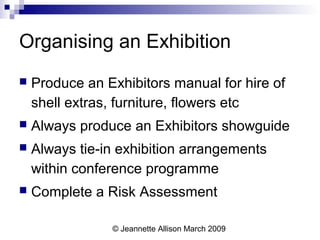 © Jeannette Allison March 2009
Organising an Exhibition
 Produce an Exhibitors manual for hire of
shell extras, furniture, flowers etc
 Always produce an Exhibitors showguide
 Always tie-in exhibition arrangements
within conference programme
 Complete a Risk Assessment
 