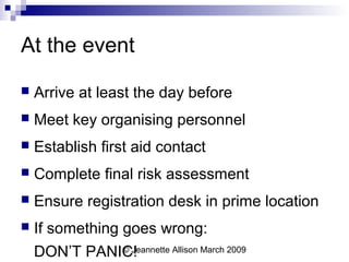 © Jeannette Allison March 2009
At the event
 Arrive at least the day before
 Meet key organising personnel
 Establish first aid contact
 Complete final risk assessment
 Ensure registration desk in prime location
 If something goes wrong:
DON’T PANIC!
 