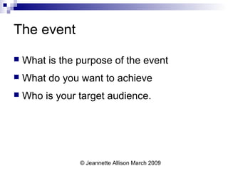 © Jeannette Allison March 2009
The event
 What is the purpose of the event
 What do you want to achieve
 Who is your target audience.
 