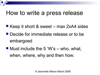 © Jeannette Allison March 2009
How to write a press release
 Keep it short & sweet – max 2xA4 sides
 Decide for immediate release or to be
embargoed
 Must include the 5 ‘W’s – who, what,
when, where, why and then how.
 