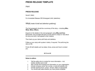 PRESS RELEASE TEMPLATE
(logo)
PRESS RELEASE
Issued: (date)
For Immediate Release OR Embargoed Until: (date/time)
TITLE (make it brief and attention grabbing)
The first paragraph should be a summary of the story – including Who,
What, When, Where.
Expand on the details in the next paragraph using Why and How.
Remember: the journalist will want to know what is unique or new about
the story and why it will appeal to their readers.
Then back up your claims with facts and statistics.
Follow up your story with quotes in italics, if required. This will bring the
story to life.
Finish off with details such as dates, times, prices and how to contact
you.
## Ends ##
Notes to editors
1. Tell the editor who to contact for more information – incl.
mobile, landline and e:mail
2. Also include short background information on your organisation
3. Include company name, fax number, e:mail and website info
4. Include opening hours, prices, venues, dates as appropriate
5. You should also state whether you have photos available
 
