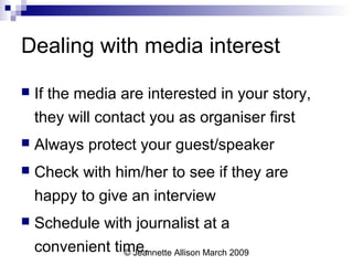 © Jeannette Allison March 2009
Dealing with media interest
 If the media are interested in your story,
they will contact you as organiser first
 Always protect your guest/speaker
 Check with him/her to see if they are
happy to give an interview
 Schedule with journalist at a
convenient time.
 