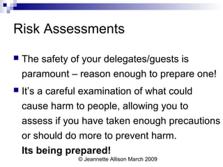 © Jeannette Allison March 2009
Risk Assessments
 The safety of your delegates/guests is
paramount – reason enough to prepare one!
 It’s a careful examination of what could
cause harm to people, allowing you to
assess if you have taken enough precautions
or should do more to prevent harm.
Its being prepared!
 