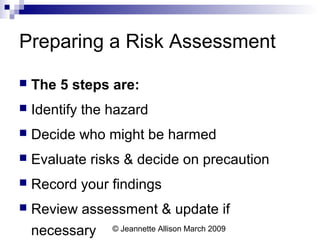 © Jeannette Allison March 2009
Preparing a Risk Assessment
 The 5 steps are:
 Identify the hazard
 Decide who might be harmed
 Evaluate risks & decide on precaution
 Record your findings
 Review assessment & update if
necessary
 