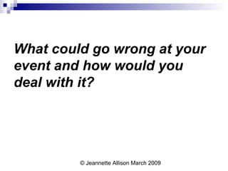 © Jeannette Allison March 2009
What could go wrong at your
event and how would you
deal with it?
 